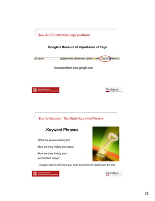 How do SE determine page position?


        Google s
        Google’s Measure of Importance of Page




             Download from www.google.com




Key to Success: The Right Keyword Phrases


       Keyword Phrases

What are people looking for?

How are they finding you today?

How are they finding your
competition today?

Google’s Cache will show you what keywords it’s reading on the site.




                                                                       39
 