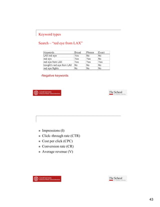 Keyword types

Search – “red eye from LAX”




  Negative keywords




  Impressions (I)
  Click–through rate (CTR)
  Cli k h      h
  Cost per click (CPC)
  Conversion rate (CR)
  Average revenue (V)




                              43
 