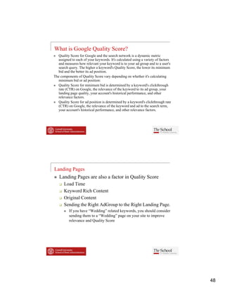 What is Google Quality Score?
   Quality Score for Google and the search network is a dynamic metric
   assigned to each of your keywords. It's calculated using a variety of factors
   and measures how relevant your keyword is to your ad group and to a user's
   search query. The higher a keyword s Quality Score, the lower its minimum
                                keyword's
   bid and the better its ad position.
The components of Quality Score vary depending on whether it's calculating
   minimum bid or ad position:
   Quality Score for minimum bid is determined by a keyword's clickthrough
   rate (CTR) on Google, the relevance of the keyword to its ad group, your
   landing page quality, your account's historical performance, and other
   relevance factors.
   Quality Score for ad position is determined by a keyword's clickthrough rate
   (CTR) on Google, the relevance of the keyword and ad to the search term,
   your account's historical performance, and other relevance factors.




Landing Pages
   Landing Pages are also a factor in Quality Score
      Load Time
      Keyword Ri h Content
      K       d Rich C
      Original Content
      Sending the Right AdGroup to the Right Landing Page.
          If you have “Wedding” related keywords, you should consider
          sending them to a “Wedding” page on your site to improve
          relevance and Quality Score
                        Q     y




                                                                                   48
 