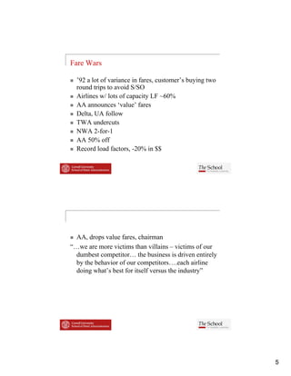 Fare Wars

  ’92 a lot of variance in fares, customer’s buying two
  round trips to avoid S/SO
  Airlines w/ lots of capacity LF ~60%
  AA announces ‘value’ fares
  Delta, UA follow
  TWA undercuts
  NWA 2 for 1
         2-for-1
  AA 50% off
  Record load factors, -20% in $$




  AA, drops value fares, chairman
“…we are more victims than villains – victims of our
“                i i      h     ill i     i i     f
  dumbest competitor… the business is driven entirely
  by the behavior of our competitors….each airline
  doing what’s best for itself versus the industry”




                                                          5
 