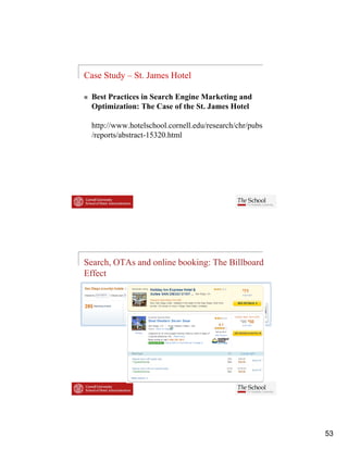 Case Study – St. James Hotel

  Best Practices in Search Engine Marketing and
  Optimization: The Case of the St James Hotel
                                St.

  http://www.hotelschool.cornell.edu/research/chr/pubs
  /reports/abstract-15320.html




Search, OTAs and online booking: The Billboard
Effect




                                                         53
 
