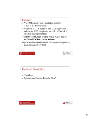 Summary
  View OTA as any other marketing expense
    Part of the demand funnel
   Visibility
   Vi ibili at OTA i  increases non-OTA reservation
                                    OTA         i
   volume s.t. OTA margins are on order of ¼ (or less)
   of actual transactional fees
The Billboard Effect: Online Travel Agent Impact
   on Non-OTA Reservation Volume
http://www.hotelschool.cornell.edu/research/chr/pubs/re
   ports/abstract-15139.html




Email and Flash Offers

  Travelzoo
  SniqueAway/Jetsetter/Expedia ASAP
  S i A     /J        /E di




                                                          62
 