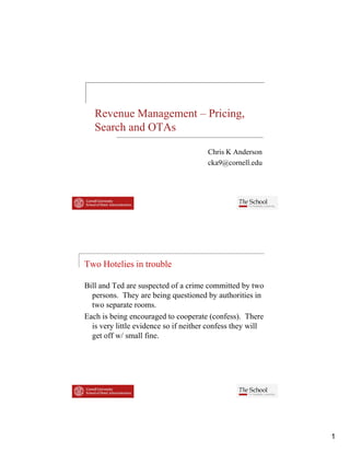 Revenue Management – Pricing,
   Search and OTAs

                                       Chris K Anderson
                                       cka9@cornell.edu




Two Hotelies in trouble

Bill and Ted are suspected of a crime committed by two
  persons.
  persons They are being questioned by authorities in
  two separate rooms.
Each is being encouraged to cooperate (confess). There
  is very little evidence so if neither confess they will
  get off w/ small fine.




                                                            1
 