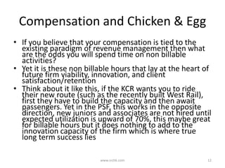 Compensation and Chicken & EggIf you believe that your compensation is tied to the existing paradigm of revenue management then what are the odds you will spend time on non billable activities?Yet it is these non billable hours that lay at the heart of future firm viability, innovation, and client satisfaction/retention Think about it like this, if the KCR wants you to ride their new route (such as the recently built West Rail), first they have to build the capacity and then await passengers. Yet in the PSF, this works in the opposite direction, new juniors and associates are not hired until expected utilization is upward of 70%, this maybe great for billable hours but it does nothing to add to the innovation capacity of the firm which is where true long term success lieswww.srchk.com12