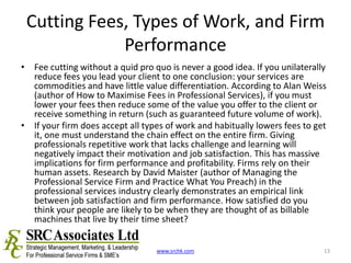 Cutting Fees, Types of Work, and Firm PerformanceFee cutting without a quid pro quo is never a good idea. If you unilaterally reduce fees you lead your client to one conclusion: your services are commodities and have little value differentiation. According to Alan Weiss (author of How to Maximise Fees in Professional Services), if you must lower your fees then reduce some of the value you offer to the client or receive something in return (such as guaranteed future volume of work). If your firm does accept all types of work and habitually lowers fees to get it, one must understand the chain effect on the entire firm. Giving professionals repetitive work that lacks challenge and learning will negatively impact their motivation and job satisfaction. This has massive implications for firm performance and profitability. Firms rely on their human assets. Research by David Maister (author of Managing the Professional Service Firm and Practice What You Preach) in the professional services industry clearly demonstrates an empirical link between job satisfaction and firm performance. How satisfied do you think your people are likely to be when they are thought of as billable machines that live by their time sheet? www.srchk.com13