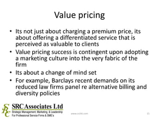 Value pricingIts not just about charging a premium price, its about offering a differentiated service that is perceived as valuable to clientsValue pricing success is contingent upon adopting a marketing culture into the very fabric of the firmIts about a change of mind setFor example, Barclays recent demands on its reduced law firms panel re alternative billing and diversity policieswww.srchk.com15