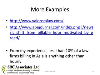 More Exampleshttp://www.valoremlaw.com/http://www.abajournal.com/index.php?/news/is_shift_from_billable_hour_motivated_by_greed/From my experience, less than 10% of a law firms billing in Asia is anything other than hourlywww.srchk.com17