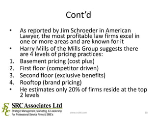 Cont’dAs reported by Jim Schroeder in American Lawyer, the most profitable law firms excel in one or more areas and are known for itHarry Mills of the Mills Group suggests there are 4 levels of pricing practices:Basement pricing (cost plus)First floor (competitor driven)Second floor (exclusive benefits)Rooftop (brand pricing)He estimates only 20% of firms reside at the top 2 levelswww.srchk.com18