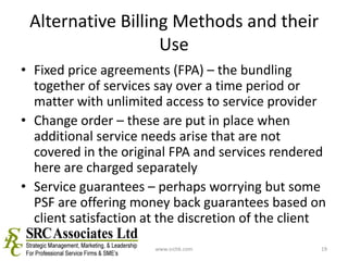 Alternative Billing Methods and their UseFixed price agreements (FPA) – the bundling together of services say over a time period or matter with unlimited access to service providerChange order – these are put in place when additional service needs arise that are not covered in the original FPA and services rendered here are charged separatelyService guarantees – perhaps worrying but some PSF are offering money back guarantees based on client satisfaction at the discretion of the clientwww.srchk.com19