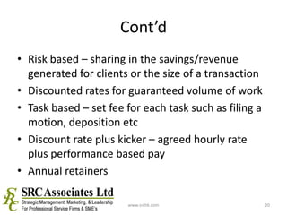 Cont’dRisk based – sharing in the savings/revenue generated for clients or the size of a transactionDiscounted rates for guaranteed volume of workTask based – set fee for each task such as filing a motion, deposition etcDiscount rate plus kicker – agreed hourly rate plus performance based payAnnual retainerswww.srchk.com20