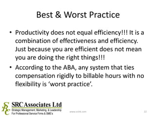 Best & Worst PracticeProductivity does not equal efficiency!!! It is a combination of effectiveness and efficiency. Just because you are efficient does not mean you are doing the right things!!!According to the ABA, any system that ties compensation rigidly to billable hours with no flexibility is ‘worst practice’.www.srchk.com22