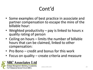 Cont’dSome examples of best practice in associate and partner compensation to escape the mire of the billable hour:Weighted productivity – pay is linked to hours x quality rating of person Ceiling on hours – limits the number of billable hours that can be claimed, linked to other compensation:Pro Bono – credit and bonus for this workFocus on quality – create criteria and measurewww.srchk.com23
