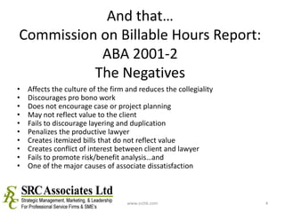 And that…Commission on Billable Hours Report: ABA 2001-2The NegativesAffects the culture of the firm and reduces the collegialityDiscourages pro bono workDoes not encourage case or project planningMay not reflect value to the clientFails to discourage layering and duplicationPenalizes the productive lawyerCreates itemized bills that do not reflect valueCreates conflict of interest between client and lawyerFails to promote risk/benefit analysis…and One of the major causes of associate dissatisfactionwww.srchk.com4