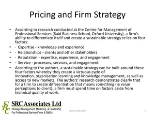 Pricing and Firm StrategyAccording to research conducted at the Centre for Management of Professional Services (Said Business School, Oxford University), a firm's ability to differentiate itself and create a sustainable strategy relies on four factors:·  Expertise - knowledge and experience ·  Relationships - clients and other stakeholders ·  Reputation - expertise, experience, and engagement ·  Service - processes, services, and engagement According to the authors, a sustainable strategy can be built around these four factors whereby they create a virtuous cycle of innovation, organisation learning and knowledge management, as well as access to new markets. The authors' research demonstrates clearly that for a firm to create differentiation that means something (ie value perceptions to client), a firm must spend time on factors aside from technical quality of work.www.srchk.com7