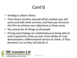 Cont’dStrategy is about choiceThat choice revolves around which markets you will serve and with what services, and how you structure the firm to achieve your objectives in those areasYou cannot be all things to all peoplePricing and strategy are related because being able to claim superiority relies on your firms ability to truly demonstrate a differentiated service to clients, if they perceive it as so they will pay for itwww.srchk.com8