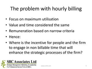 The problem with hourly billingFocus on maximum utilisationValue and time considered the sameRemuneration based on narrow criteriaHence:Where is the incentive for people and the firm to engage in non billable time that will enhance the strategic processes of the firm?www.srchk.com9