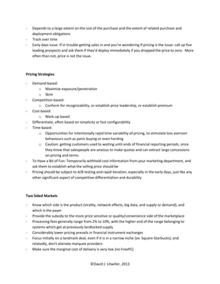 -   Depends to a large extent on the size of the purchase and the extent of related purchase and
    deployment obligations
-   Track over time
-   Early days issue: If in trouble getting sales in and you’re wondering if pricing is the issue: call up five
    leading prospects and ask them if they’d deploy immediately if you dropped the price to zero. More
    often than not, price is not the issue.



Pricing Strategies

-   Demand-based:
        o Maximize exposure/penetration
        o Skim
-   Competition-based:
        o Conform for recognizability, or establish price leadership, or establish premium
-   Cost-based:
        o Mark-up based
-   Differentiate, often based on simplicity or fast configurability
-   Time-based:
        o Opportunities for intentionally rapid time variability of pricing, to stimulate loss aversion
             behaviours such as panic buying or even hording
        o Caution: getting customers used to waiting until ends of financial reporting periods, since
             they know that salespeople are anxious to make quotas and can extract large concessions
             on pricing and terms
-   To Have a Bit of Fun: Temporarily withhold cost information from your marketing department, and
    ask them to establish what the selling price should be
-   Pricing should be subject to A/B testing and rapid iteration, especially in the early days, just like any
    other significant aspect of competitive differentiation and durability



Two Sided Markets

-   Know which side is the product (virality, network effects, big data, and supply or demand), and
    which is the payer
-   Provide the subsidy to the more price sensitive or quality/convenience side of the marketplace
-   Processing fees generally range from 2% to 10%, with the higher end of the range belonging to
    systems which get at previously landlocked supply
-   Considerably lower pricing prevails in financial instrument exchanges
-   Focus initially on a landmark deal, even if it is in a narrow niche (ex: Square-Starbucks); and
    relatedly, don’t alienate marquee providers
-   Make sure the marginal cost of delivery is very low (no FreePC)


                                          ©David J. Litwiller, 2013
 
