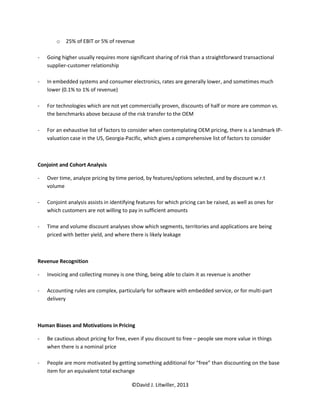 o   25% of EBIT or 5% of revenue

-   Going higher usually requires more significant sharing of risk than a straightforward transactional
    supplier-customer relationship

-   In embedded systems and consumer electronics, rates are generally lower, and sometimes much
    lower (0.1% to 1% of revenue)

-   For technologies which are not yet commercially proven, discounts of half or more are common vs.
    the benchmarks above because of the risk transfer to the OEM

-   For an exhaustive list of factors to consider when contemplating OEM pricing, there is a landmark IP-
    valuation case in the US, Georgia-Pacific, which gives a comprehensive list of factors to consider



Conjoint and Cohort Analysis

-   Over time, analyze pricing by time period, by features/options selected, and by discount w.r.t
    volume

-   Conjoint analysis assists in identifying features for which pricing can be raised, as well as ones for
    which customers are not willing to pay in sufficient amounts

-   Time and volume discount analyses show which segments, territories and applications are being
    priced with better yield, and where there is likely leakage



Revenue Recognition

-   Invoicing and collecting money is one thing, being able to claim it as revenue is another

-   Accounting rules are complex, particularly for software with embedded service, or for multi-part
    delivery



Human Biases and Motivations in Pricing

-   Be cautious about pricing for free, even if you discount to free – people see more value in things
    when there is a nominal price

-   People are more motivated by getting something additional for “free” than discounting on the base
    item for an equivalent total exchange

                                          ©David J. Litwiller, 2013
 