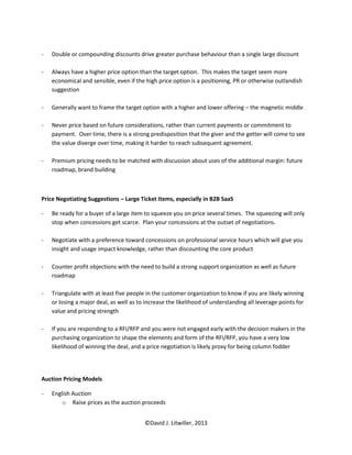 -   Double or compounding discounts drive greater purchase behaviour than a single large discount

-   Always have a higher price option than the target option. This makes the target seem more
    economical and sensible, even if the high price option is a positioning, PR or otherwise outlandish
    suggestion

-   Generally want to frame the target option with a higher and lower offering – the magnetic middle

-   Never price based on future considerations, rather than current payments or commitment to
    payment. Over time, there is a strong predisposition that the giver and the getter will come to see
    the value diverge over time, making it harder to reach subsequent agreement.

-   Premium pricing needs to be matched with discussion about uses of the additional margin: future
    roadmap, brand building



Price Negotiating Suggestions – Large Ticket Items, especially in B2B SaaS

-   Be ready for a buyer of a large item to squeeze you on price several times. The squeezing will only
    stop when concessions get scarce. Plan your concessions at the outset of negotiations.

-   Negotiate with a preference toward concessions on professional service hours which will give you
    insight and usage impact knowledge, rather than discounting the core product

-   Counter profit objections with the need to build a strong support organization as well as future
    roadmap

-   Triangulate with at least five people in the customer organization to know if you are likely winning
    or losing a major deal, as well as to increase the likelihood of understanding all leverage points for
    value and pricing strength

-   If you are responding to a RFI/RFP and you were not engaged early with the decision makers in the
    purchasing organization to shape the elements and form of the RFI/RFP, you have a very low
    likelihood of winning the deal, and a price negotiation is likely proxy for being column fodder




Auction Pricing Models

-   English Auction
        o Raise prices as the auction proceeds


                                         ©David J. Litwiller, 2013
 