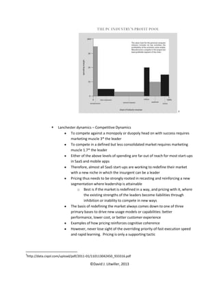 3




                  Lanchester dynamics – Competitive Dynamics
                          To compete against a monopoly or duopoly head on with success requires
                          marketing muscle 3* the leader
                          To compete in a defined but less consolidated market requires marketing
                          muscle 1.7* the leader
                          Either of the above levels of spending are far out of reach for most start-ups
                          in SaaS and mobile apps
                          Therefore, almost all SaaS start-ups are working to redefine their market
                          with a new niche in which the insurgent can be a leader
                          Pricing thus needs to be strongly rooted in recasting and reinforcing a new
                          segmentation where leadership is attainable
                              o Best is if the market is redefined in a way, and pricing with it, where
                                   the existing strengths of the leaders become liabilities through
                                   inhibition or inability to compete in new ways
                          The basis of redefining the market always comes down to one of three
                          primary bases to drive new usage models or capabilities: better
                          performance, lower cost, or better customer experience
                          Examples of how pricing reinforces cognitive coherence
                          However, never lose sight of the overriding priority of fast execution speed
                          and rapid learning. Pricing is only a supporting tactic




3
http://data.ciqol.com/upload/pdf/2011-01/110113042450_933316.pdf

                                       ©David J. Litwiller, 2013
 