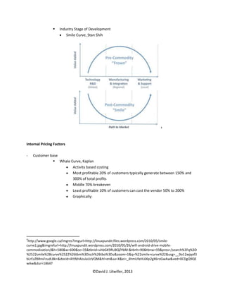    Industry Stage of Development
                        Smile Curve, Stan Shih




                                                                          4




Internal Pricing Factors

-   Customer base
               Whale Curve, Kaplan
                       Activity based costing
                       Most profitable 20% of customers typically generate between 150% and
                       300% of total profits
                       Middle 70% breakeven
                       Least profitable 10% of customers can cost the vendor 50% to 200%
                       Graphically:




4
 http://www.google.ca/imgres?imgurl=http://linuxpundit.files.wordpress.com/2010/05/smile-
curve1.jpg&imgrefurl=http://linuxpundit.wordpress.com/2010/05/26/will-android-drive-mobile-
commodization/&h=580&w=600&sz=35&tbnid=uhbGK9RU8QZYbM:&tbnh=90&tbnw=93&prev=/search%3Fq%3D
%2522smile%2Bcurve%2522%26tbm%3Disch%26tbo%3Du&zoom=1&q=%22smile+curve%22&usg=__9o12wjqof3
bLrEzZBRnsFzudLBk=&docid=AYWHAzuIaUzVQM&hl=en&sa=X&ei=_4hmUfeHL6Kp2gX6roGwAw&ved=0CDgQ9QE
wAw&dur=18647

                                      ©David J. Litwiller, 2013
 