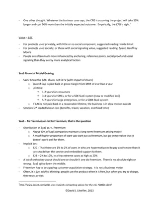 -   One other thought: Whatever the business case says, the CFO is assuming the project will take 50%
    longer and cost 50% more than the initially expected outcome. Empirically, the CFO is right.7



Value – B2C

-   For products used privately, with little or no social component, suggested reading: Inside Intuit
-   For products used socially, or those with social signaling value, suggested reading: Spent, Geoffrey
    Moore
-   People are often much more influenced by anchoring, reference points, social proof and social
    signaling than they are by more analytical factors



SaaS Financial Model Gearing

-   SaaS: Know the CAC, churn, net CLTV (with impact of churn)
        o Scale if CAC is paid back in gross margin from MRR in less than a year
        o Lifetime:
                 1-2 years for consumers
                 3-4 years for SMEs, or for a 50K SLoC system (new or modified LoC)
                 5-7 years for large enterprises, or for a 500K SLoC system
        o If CAC is not paid back in a reasonable lifetime, the business is in slow motion suicide
-   Services: 2* loaded labour cost (benefits, travel, vacation, overhead time)



SaaS – To Freemium or not to Freemium, that is the question

-   Distribution of SaaS w.r.t. Freemium
        o About 40% of SaaS companies maintain a long-term freemium pricing model
        o A much higher proportion of start-ups start out as freemum, but go on to realize that it
             doesn’t work well for them.
-   Implicit bet:
        o B2C - That there are 1% to 2% of users in who are hypermotivated to pay vastly more than it
             costs to deliver the service and embedded support to them.
        o B2B – 2% to 10%, in a few extreme cases as high as 20%
-   A lot of orthodoxy about should one or shouldn’t one do freemium. There is no absolute right or
    wrong. SaaS splits down the middle.
-   Freemium has to be a paying customer acquisition strategy. It is not a business model
-   Often, it is just wishful thinking: people use the product when it is free, but when you try to charge,
    they resist or exit

7
http://www.zdnet.com/2013-erp-research-compelling-advice-for-the-cfo-7000011619/

                                         ©David J. Litwiller, 2013
 
