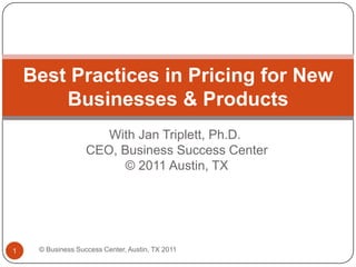 With Jan Triplett, Ph.D. CEO, Business Success Center © 2011 Austin, TX Best Practices in Pricing for New Businesses & Products © Business Success Center, Austin, TX 2011 1 