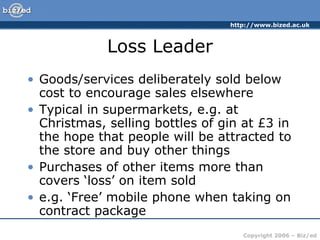 Loss Leader Goods/services deliberately sold below cost to encourage sales elsewhere Typical in supermarkets, e.g. at Christmas, selling bottles of gin at £3 in the hope that people will be attracted to the store and buy other things Purchases of other items more than covers ‘loss’ on item sold e.g. ‘Free’ mobile phone when taking on contract package 