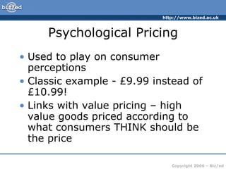 Psychological Pricing Used to play on consumer perceptions Classic example - £9.99 instead of £10.99! Links with value pricing – high value goods priced according to what consumers THINK should be the price 