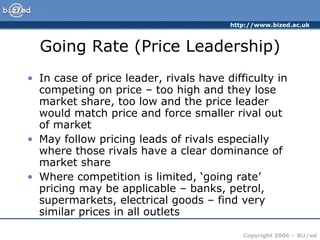 Going Rate (Price Leadership) In case of price leader, rivals have difficulty in competing on price – too high and they lose market share, too low and the price leader would match price and force smaller rival out of market May follow pricing leads of rivals especially where those rivals have a clear dominance of market share Where competition is limited, ‘going rate’ pricing may be applicable – banks, petrol, supermarkets, electrical goods – find very similar prices in all outlets 