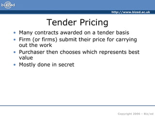 Tender Pricing Many contracts awarded on a tender basis Firm (or firms) submit their price for carrying out the work Purchaser then chooses which represents best value Mostly done in secret 