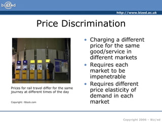 Price Discrimination Charging a different price for the same good/service in different markets Requires each market to be impenetrable Requires different price elasticity of demand in each market Prices for rail travel differ for the same journey at different times of the day Copyright: iStock.com 