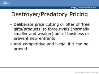 Destroyer/Predatory Pricing Deliberate price cutting or offer of ‘free gifts/products’ to force rivals (normally smaller and weaker) out of business or prevent new entrants Anti-competitive and illegal if it can be proved 