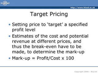 Target Pricing Setting price to ‘target’ a specified profit level Estimates of the cost and potential revenue at different prices, and thus the break-even have to be made, to determine the mark-up Mark-up = Profit/Cost x 100 