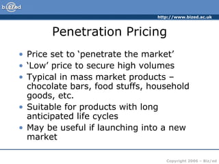 Penetration Pricing Price set to ‘penetrate the market’ ‘ Low’ price to secure high volumes Typical in mass market products – chocolate bars, food stuffs, household goods, etc. Suitable for products with long anticipated life cycles May be useful if launching into a new market 