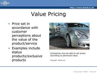 Value Pricing Price set in accordance with customer perceptions about the value of the product/service Examples include status products/exclusive products  Companies may be able to set prices according to perceived value. Copyright: iStock.com 