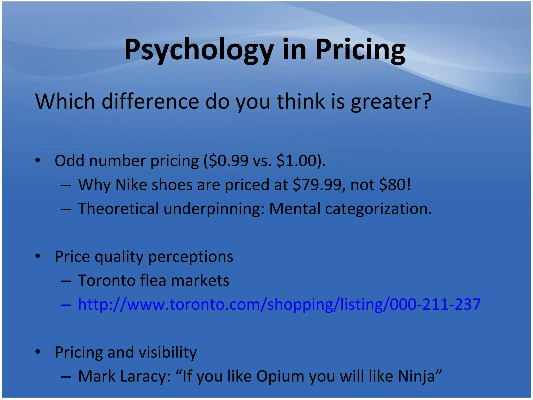 Psychology in Pricing Which difference do you think is greater? Odd number pricing ($0.99 vs. $1.00).  Why Nike shoes are priced at $79.99, not $80! Theoretical underpinning: Mental categorization. Price quality perceptions  Toronto flea markets http://www.toronto.com/shopping/listing/000-211-237 Pricing and visibility Mark Laracy: “If you like Opium you will like Ninja” 