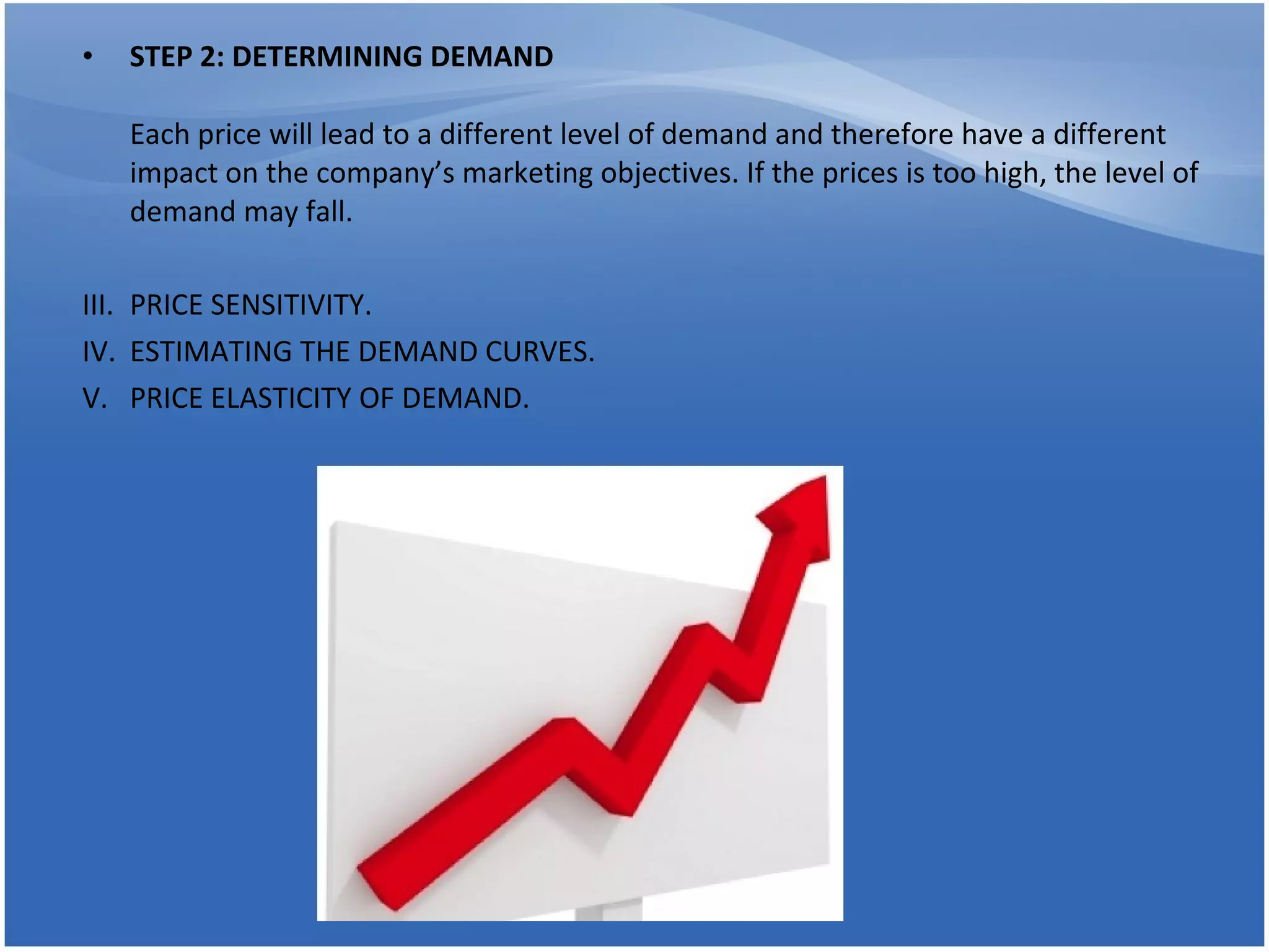 STEP 2: DETERMINING DEMAND Each price will lead to a different level of demand and therefore have a different impact on the company’s marketing objectives. If the prices is too high, the level of demand may fall. PRICE SENSITIVITY. ESTIMATING THE DEMAND CURVES. PRICE ELASTICITY OF DEMAND. 