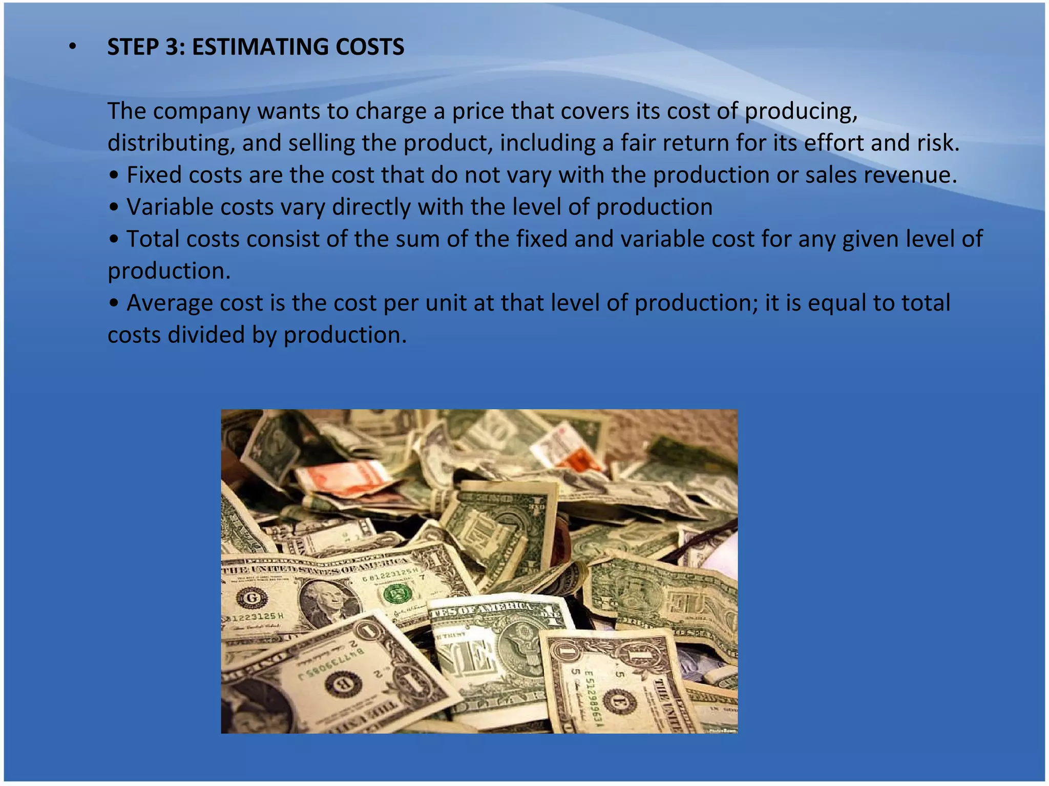 STEP 3: ESTIMATING COSTS The company wants to charge a price that covers its cost of producing, distributing, and selling the product, including a fair return for its effort and risk. • Fixed costs are the cost that do not vary with the production or sales revenue. • Variable costs vary directly with the level of production  • Total costs consist of the sum of the fixed and variable cost for any given level of production. • Average cost is the cost per unit at that level of production; it is equal to total costs divided by production. 