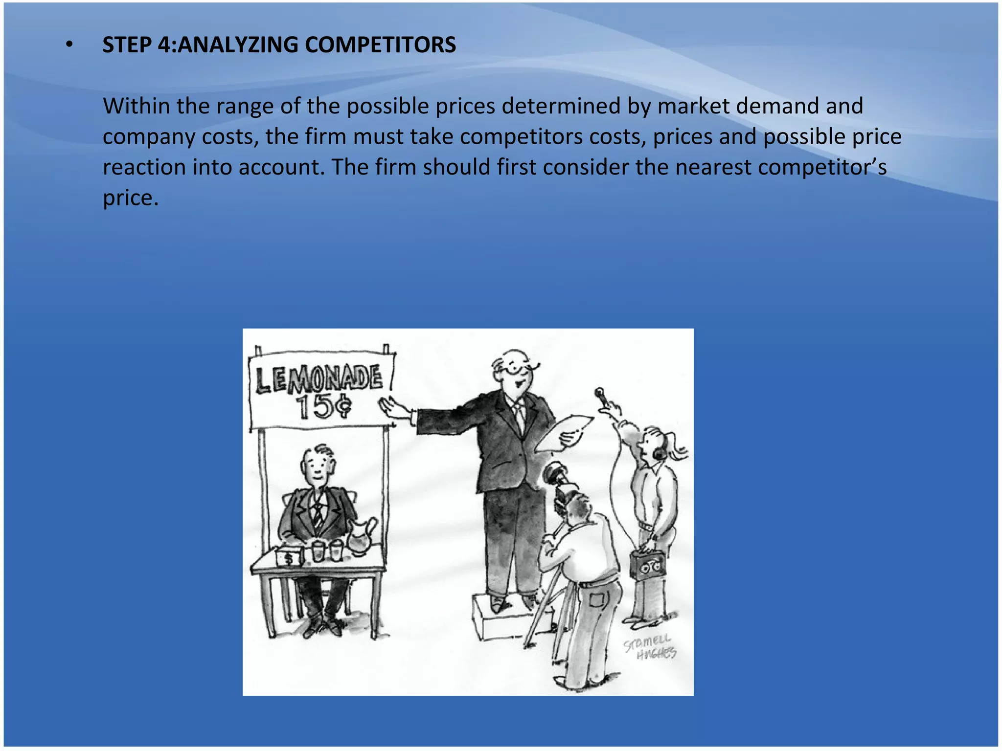 STEP 4:ANALYZING COMPETITORS  Within the range of the possible prices determined by market demand and company costs, the firm must take competitors costs, prices and possible price reaction into account. The firm should first consider the nearest competitor’s price. 