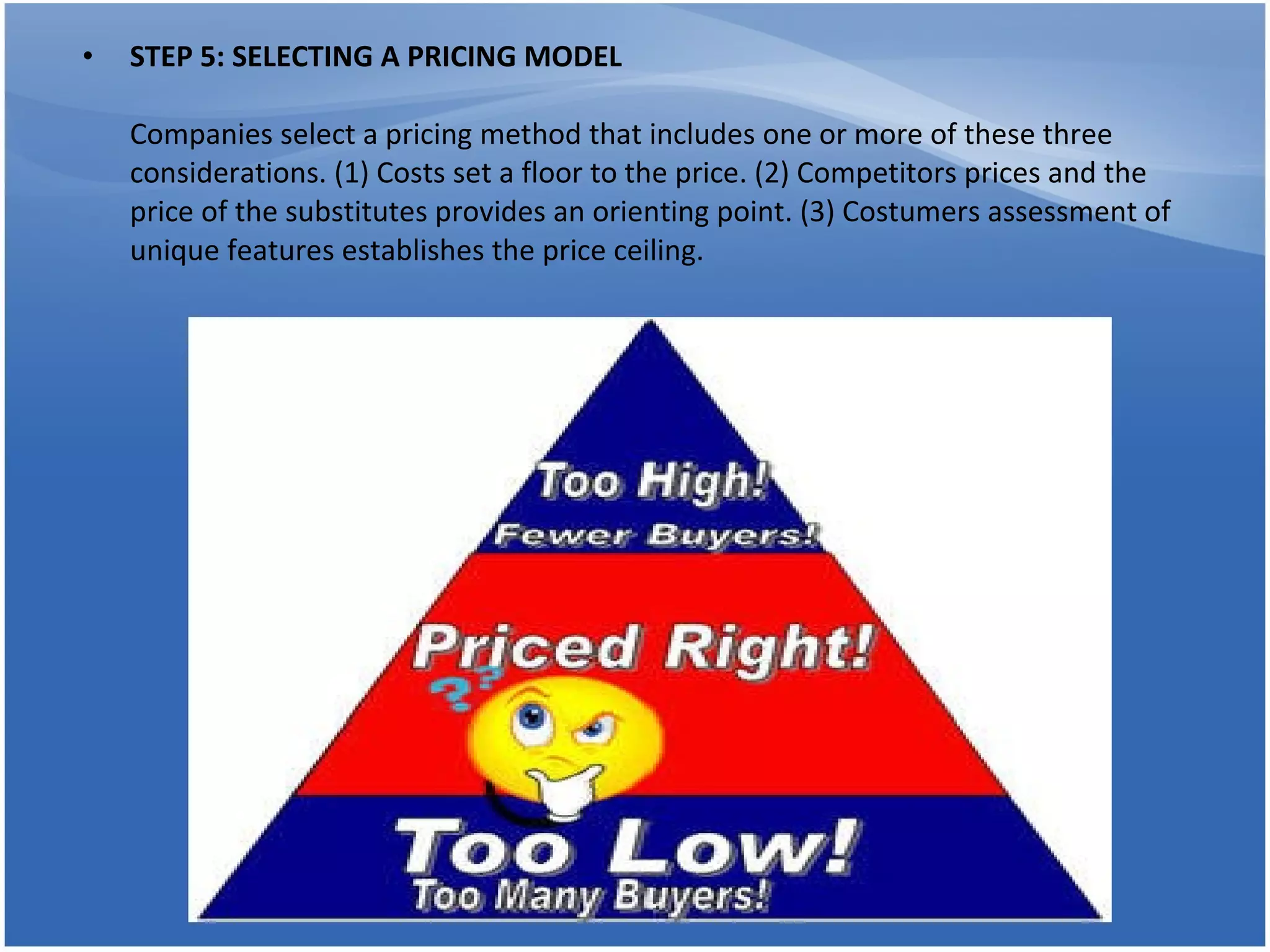 STEP 5: SELECTING A PRICING MODEL Companies select a pricing method that includes one or more of these three considerations. (1) Costs set a floor to the price. (2) Competitors prices and the price of the substitutes provides an orienting point. (3) Costumers assessment of unique features establishes the price ceiling.  