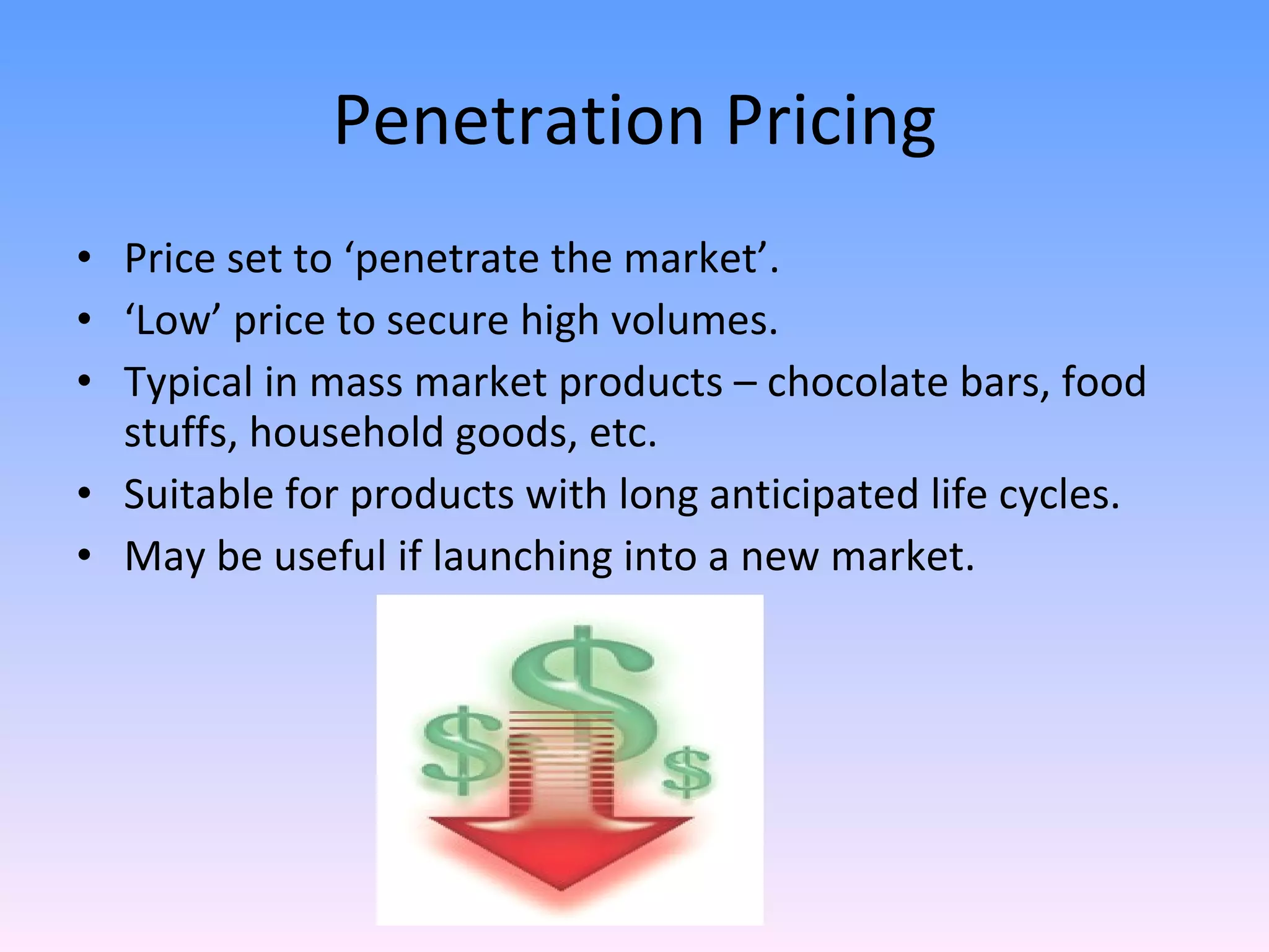 Penetration Pricing Price set to ‘penetrate the market’. ‘ Low’ price to secure high volumes. Typical in mass market products – chocolate bars, food stuffs, household goods, etc. Suitable for products with long anticipated life cycles. May be useful if launching into a new market. 
