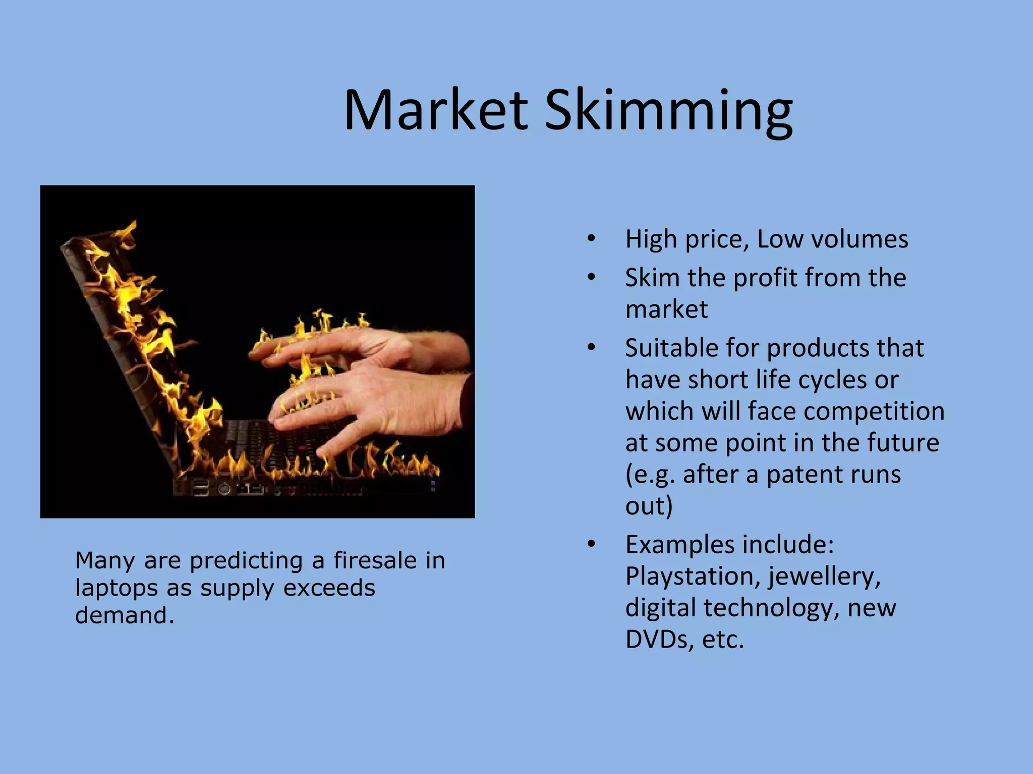 Market Skimming High price, Low volumes Skim the profit from the market Suitable for products that have short life cycles or which will face competition at some point in the future (e.g. after a patent runs out) Examples include: Playstation, jewellery, digital technology, new DVDs, etc. Many are predicting a firesale in laptops as supply exceeds demand. 