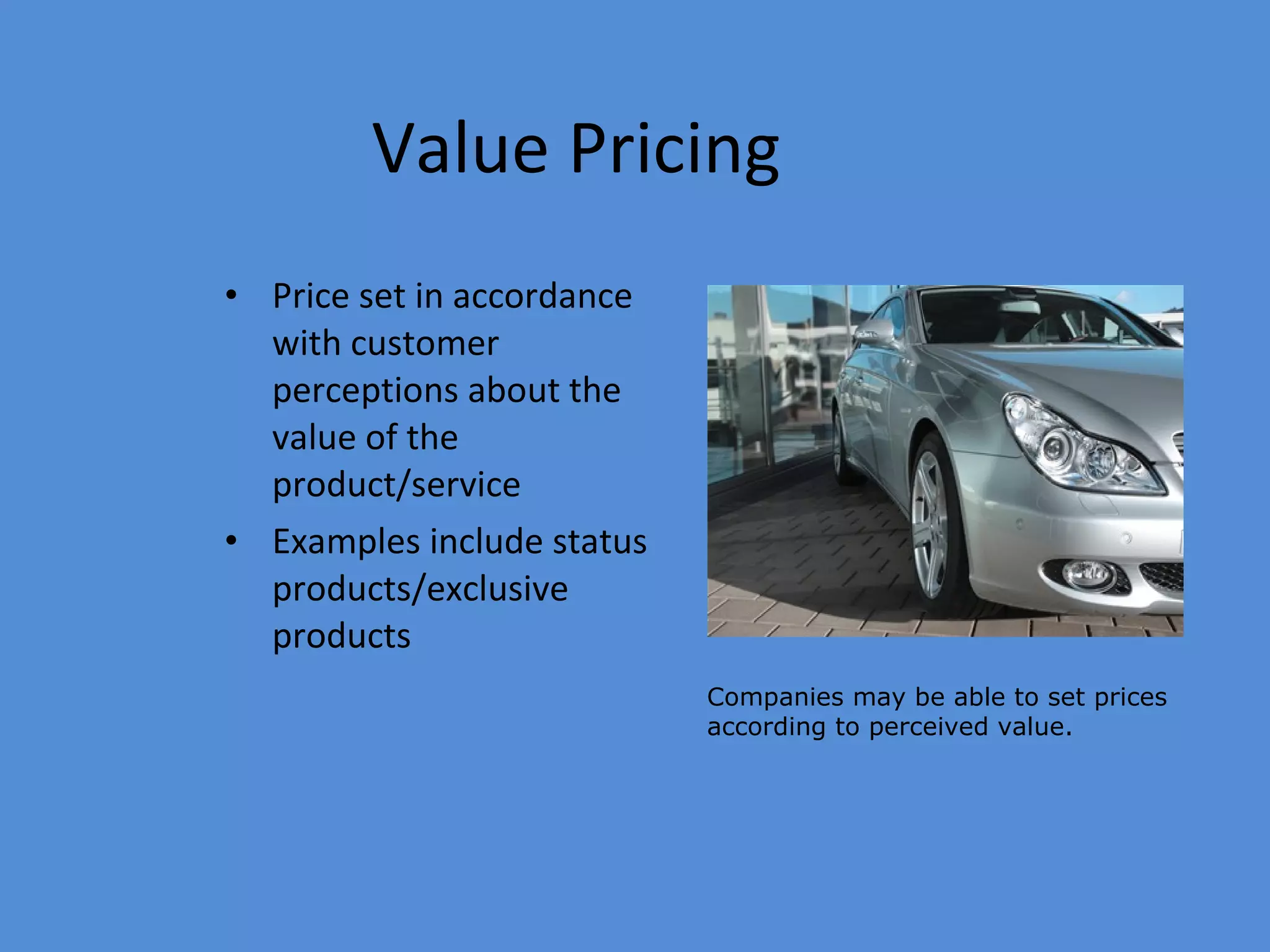 Value Pricing Price set in accordance with customer perceptions about the value of the product/service Examples include status products/exclusive products  Companies may be able to set prices according to perceived value. 