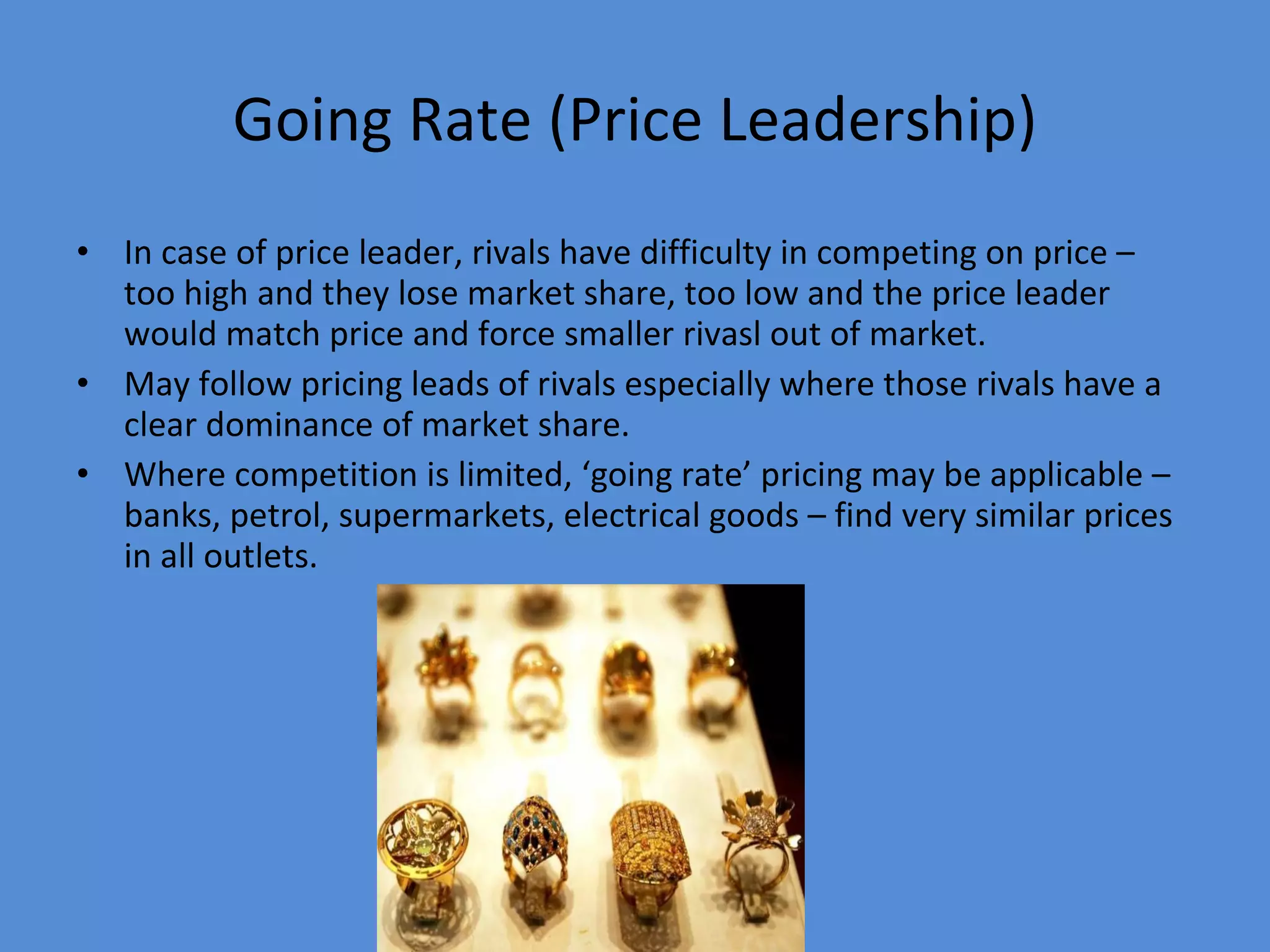 Going Rate (Price Leadership) In case of price leader, rivals have difficulty in competing on price – too high and they lose market share, too low and the price leader would match price and force smaller rivasl out of market. May follow pricing leads of rivals especially where those rivals have a clear dominance of market share. Where competition is limited, ‘going rate’ pricing may be applicable – banks, petrol, supermarkets, electrical goods – find very similar prices in all outlets. 