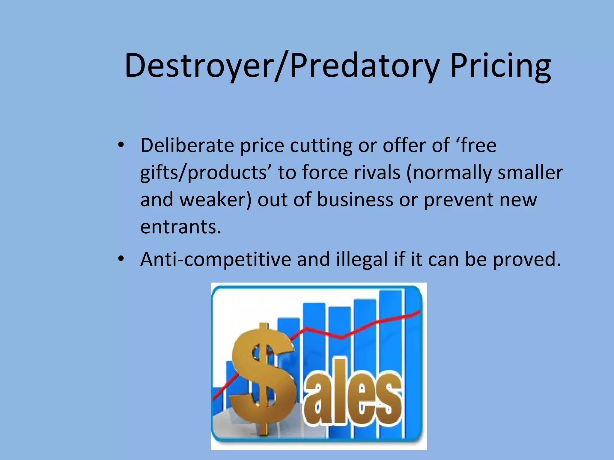 Destroyer/Predatory Pricing Deliberate price cutting or offer of ‘free gifts/products’ to force rivals (normally smaller and weaker) out of business or prevent new entrants. Anti-competitive and illegal if it can be proved. 
