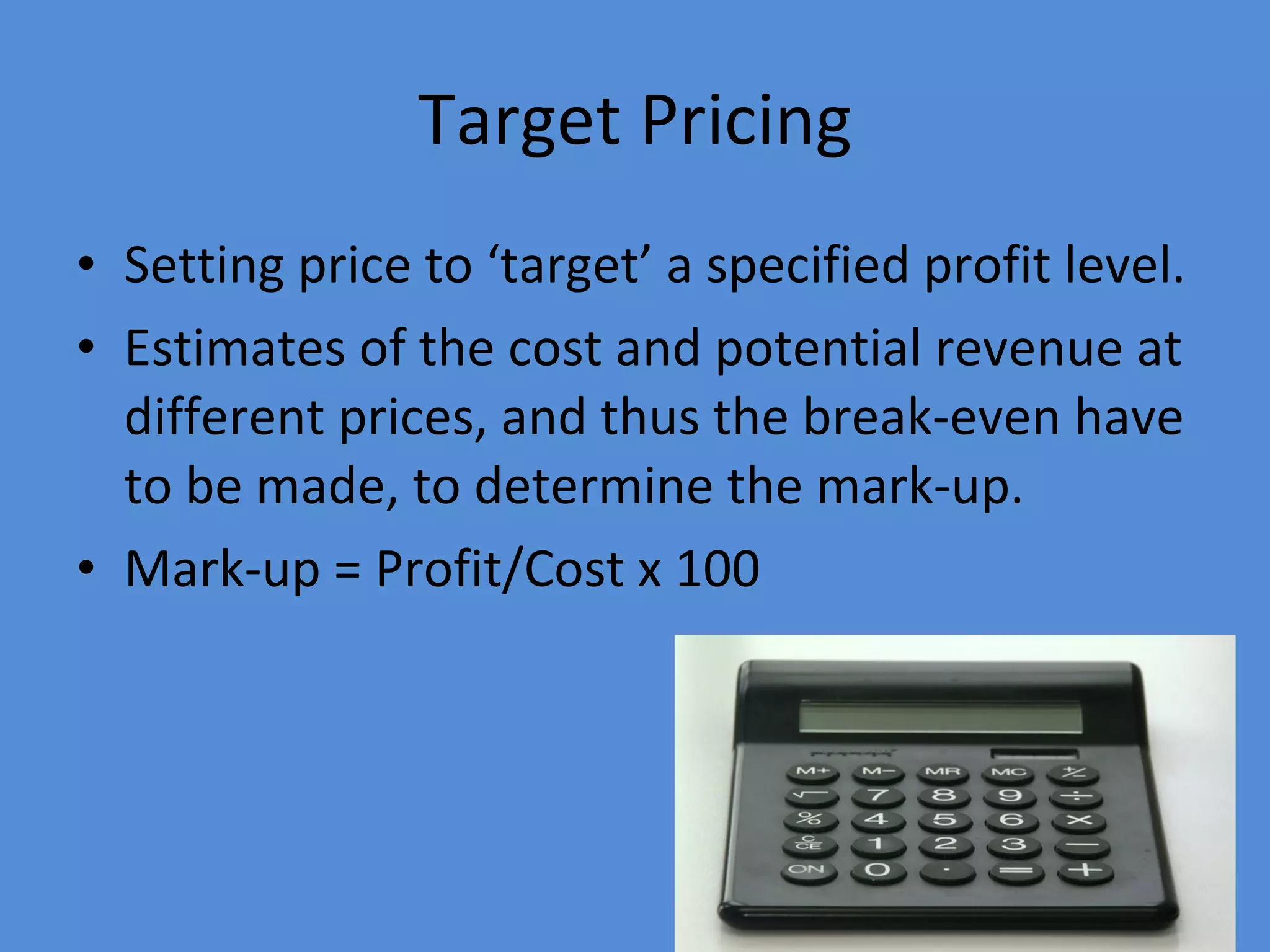 Target Pricing Setting price to ‘target’ a specified profit level. Estimates of the cost and potential revenue at different prices, and thus the break-even have to be made, to determine the mark-up. Mark-up = Profit/Cost x 100 
