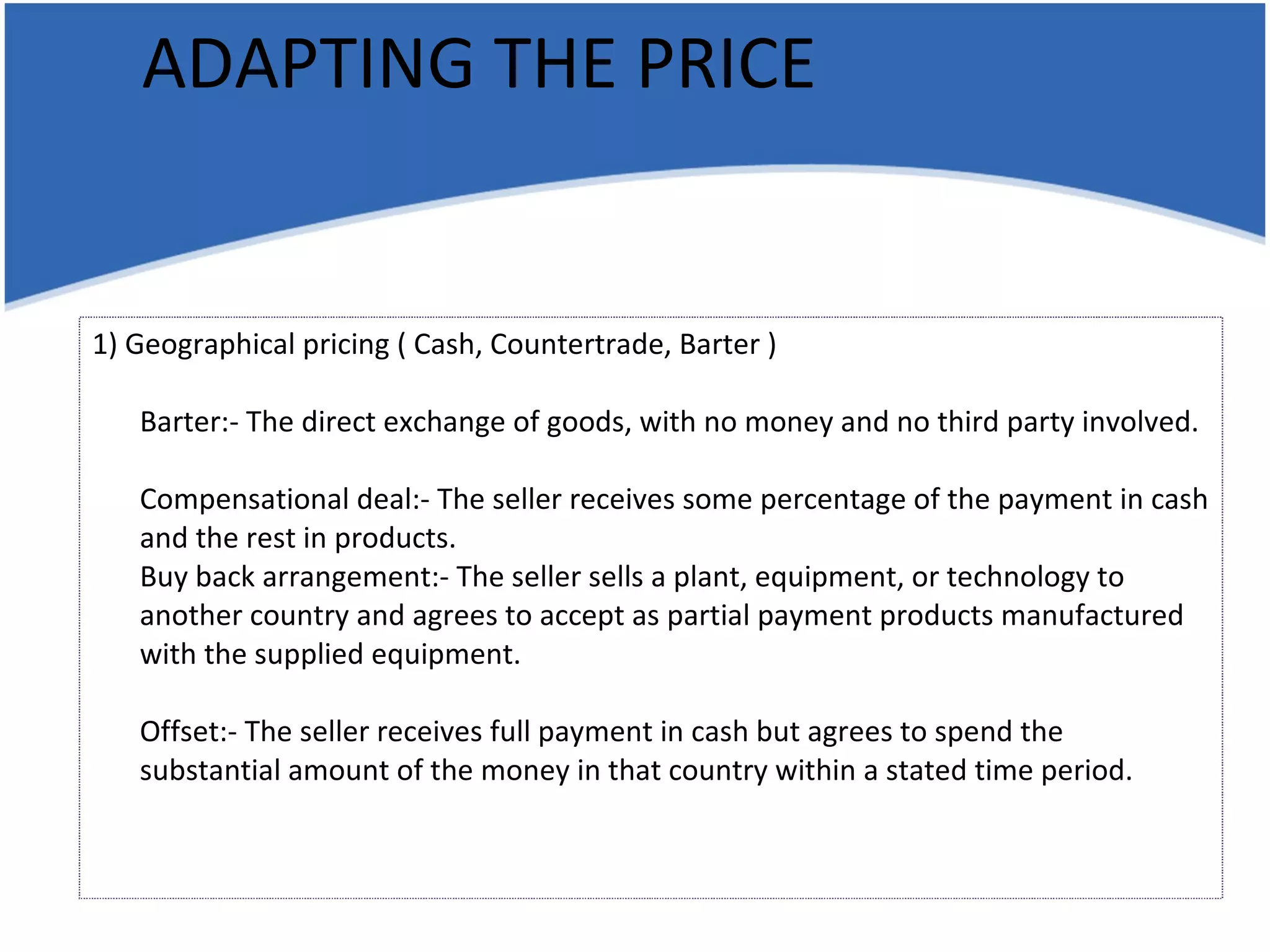 ADAPTING THE PRICE 1) Geographical pricing ( Cash, Countertrade, Barter ) Barter:- The direct exchange of goods, with no money and no third party involved. Compensational deal:- The seller receives some percentage of the payment in cash and the rest in products. Buy back arrangement:- The seller sells a plant, equipment, or technology to another country and agrees to accept as partial payment products manufactured with the supplied equipment. Offset:- The seller receives full payment in cash but agrees to spend the substantial amount of the money in that country within a stated time period. 