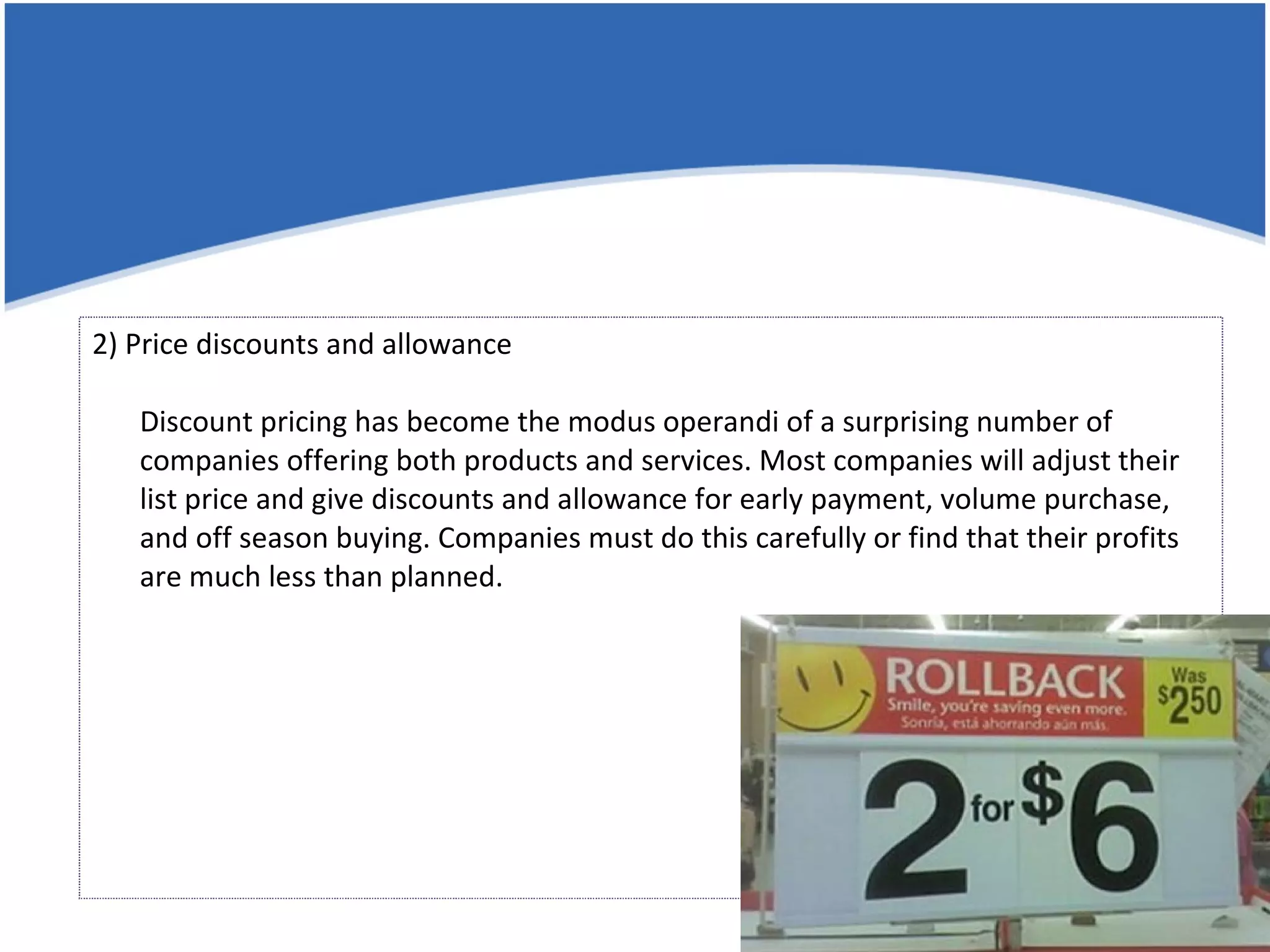 2) Price discounts and allowance Discount pricing has become the modus operandi of a surprising number of companies offering both products and services. Most companies will adjust their list price and give discounts and allowance for early payment, volume purchase, and off season buying. Companies must do this carefully or find that their profits are much less than planned. 