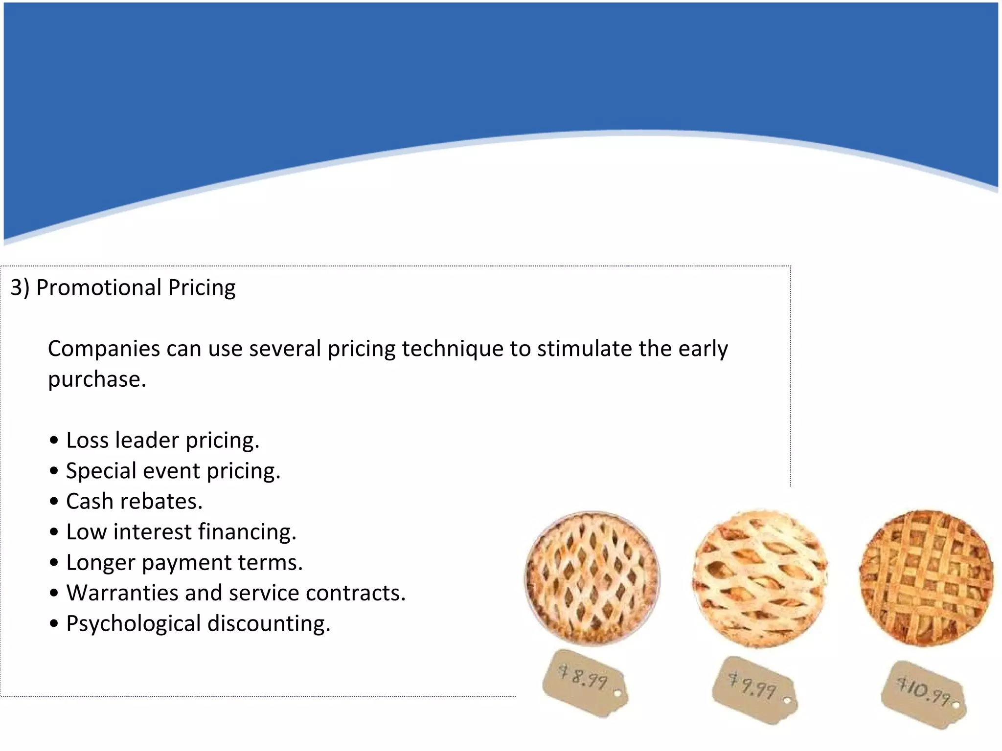 3) Promotional Pricing Companies can use several pricing technique to stimulate the early purchase. • Loss leader pricing. • Special event pricing. • Cash rebates. • Low interest financing. • Longer payment terms. • Warranties and service contracts. • Psychological discounting. 